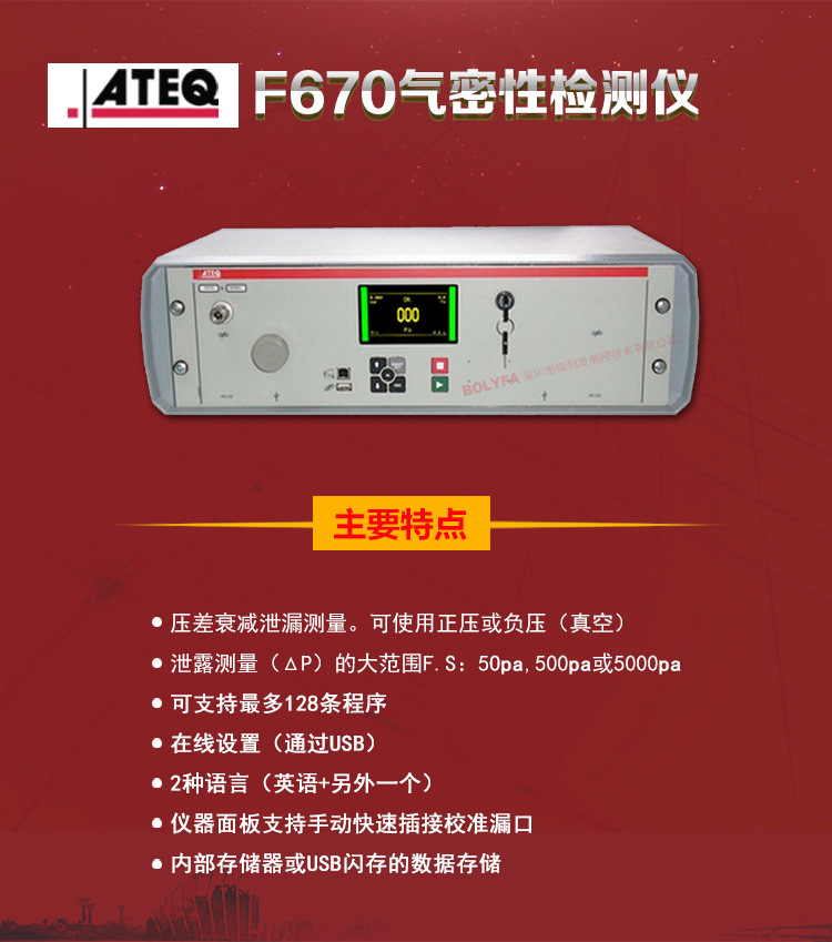 ATEQ F670氣密性防水泄漏測試儀器主要特點(diǎn)：壓差衰減泄漏測量，可使用正壓或負(fù)壓（真空）。泄漏測量（△P）的大范圍F.S:50pa、500pa、5000pa?？芍С肿畲?28種程序。在線設(shè)置（通過USB）。2種語言（英語+另外一種）。儀器面板支持手動快速插接校準(zhǔn)漏口。內(nèi)部存儲或USB閃存的數(shù)據(jù)存儲。